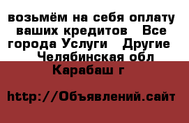 возьмём на себя оплату ваших кредитов - Все города Услуги » Другие   . Челябинская обл.,Карабаш г.